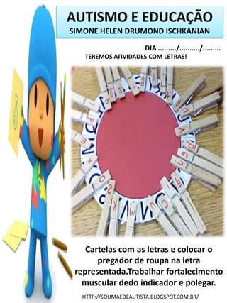 AUTISMO E EDUCAÇÃO
SIMONE HELEN DRUMOND ISCHKANIAN
DIA ........./........../.........
TEREMOS ATIVIDADES COM LETRAS!

Cartelas com as letras e colocar o
pregador de roupa na letra
representada.Trabalhar fortalecimento
muscular dedo indicador e polegar.
HTTP://SOUMAEDEAUTISTA.BLOGSPOT.COM.BR/

 