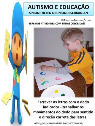 AUTISMO E EDUCAÇÃO
SIMONE HELEN DRUMOND ISCHKANIAN
DIA ........./........../.........
TEREMOS ATIVIDADES COM TINTAS COLORIDAS!

Escrever as letras com o dedo
indicador - trabalhar os
movimentos do dedo para sentido
e direção correta das letras.
HTTP://SOUMAEDEAUTISTA.BLOGSPOT.COM.BR/

 