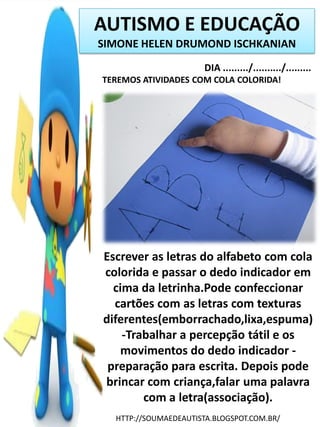 AUTISMO E EDUCAÇÃO
SIMONE HELEN DRUMOND ISCHKANIAN
DIA ........./........../.........
TEREMOS ATIVIDADES COM COLA COLORIDA!

Escrever as letras do alfabeto com cola
colorida e passar o dedo indicador em
cima da letrinha.Pode confeccionar
cartões com as letras com texturas
diferentes(emborrachado,lixa,espuma)
-Trabalhar a percepção tátil e os
movimentos do dedo indicador preparação para escrita. Depois pode
brincar com criança,falar uma palavra
com a letra(associação).
HTTP://SOUMAEDEAUTISTA.BLOGSPOT.COM.BR/

 