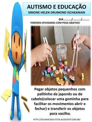 AUTISMO E EDUCAÇÃO
SIMONE HELEN DRUMOND ISCHKANIAN
DIA ........./........../.........
TEREMOS ATIVIDADES COM PEGA OBJETOS!

Pegar objetos pequenhos com
palitinho de japonês ou de
cabelo(colocar uma gominha para
facilitar os movimentos abrir e
fechar) e transferir os objetos
para vasilha.
HTTP://SOUMAEDEAUTISTA.BLOGSPOT.COM.BR/

 