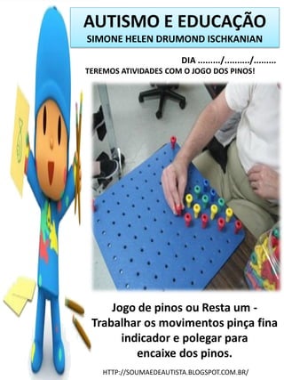 AUTISMO E EDUCAÇÃO
SIMONE HELEN DRUMOND ISCHKANIAN
DIA ........./........../.........
TEREMOS ATIVIDADES COM O JOGO DOS PINOS!

Jogo de pinos ou Resta um Trabalhar os movimentos pinça fina
indicador e polegar para
encaixe dos pinos.
HTTP://SOUMAEDEAUTISTA.BLOGSPOT.COM.BR/

 