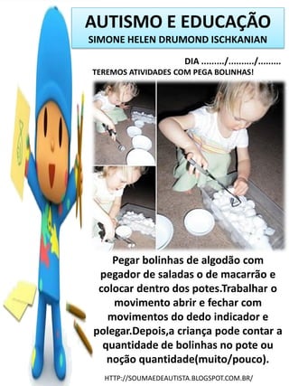 AUTISMO E EDUCAÇÃO
SIMONE HELEN DRUMOND ISCHKANIAN
DIA ........./........../.........
TEREMOS ATIVIDADES COM PEGA BOLINHAS!

Pegar bolinhas de algodão com
pegador de saladas o de macarrão e
colocar dentro dos potes.Trabalhar o
movimento abrir e fechar com
movimentos do dedo indicador e
polegar.Depois,a criança pode contar a
quantidade de bolinhas no pote ou
noção quantidade(muito/pouco).
HTTP://SOUMAEDEAUTISTA.BLOGSPOT.COM.BR/

 