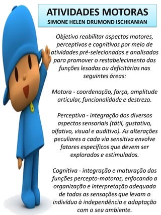 ATIVIDADES MOTORAS
SIMONE HELEN DRUMOND ISCHKANIAN

Objetivo reabilitar aspectos motores,
perceptivos e cognitivos por meio de
atividades pré-selecionadas e analisadas
para promover o restabelecimento das
funções lesadas ou deficitárias nas
seguintes áreas:
Motora - coordenação, força, amplitude
articular, funcionalidade e destreza.

Perceptiva - integração dos diversos
aspectos sensoriais (tátil, gustativo,
olfativo, visual e auditivo). As alterações
peculiares a cada via sensitiva envolve
fatores específicos que devem ser
explorados e estimulados.
Cognitiva - integração e maturação das
funções percepto-motoras, enfocando a
organização e interpretação adequada
de todas as sensações que levam o
indivíduo à independência e adaptação
com o seu ambiente.

 