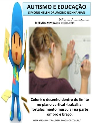 AUTISMO E EDUCAÇÃO
SIMONE HELEN DRUMOND ISCHKANIAN
DIA ........./........../.........
TEREMOS ATIVIDADES DE COLORIR!

Colorir o desenho dentro do limite
no plano vertical -trabalhar
fortalecimento muscular na parte
ombro e braço.
HTTP://SOUMAEDEAUTISTA.BLOGSPOT.COM.BR/

 
