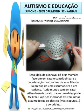 AUTISMO E EDUCAÇÃO
SIMONE HELEN DRUMOND ISCHKANIAN
DIA ........./........../.........
TEREMOS ATIVIDADES DE ALINHAVO!

Essa ideia de alinhavo, dá pras mamães
fazerem em casa e contribuir para a
coordenação motora fina de seus filhotes.
Só precisa de uma escumadeira e um
cadarço. (tudo mundo tem em casa)
Além do mais o cabo da escumadeira pode
facilitar. Hoje nos mercados existem umas
escumadeiras de plástico (mais seguras...)
e coloridas....
HTTPS://PT-BR.FACEBOOK.COM/ARQUIVOAUTISMO/

 