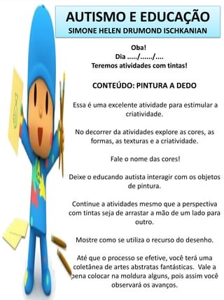 AUTISMO E EDUCAÇÃO
SIMONE HELEN DRUMOND ISCHKANIAN
Oba!
Dia ...../....../....
Teremos atividades com tintas!

CONTEÚDO: PINTURA A DEDO
Essa é uma excelente atividade para estimular a
criatividade.
No decorrer da atividades explore as cores, as
formas, as texturas e a criatividade.
Fale o nome das cores!
Deixe o educando autista interagir com os objetos
de pintura.
Continue a atividades mesmo que a perspectiva
com tintas seja de arrastar a mão de um lado para
outro.
Mostre como se utiliza o recurso do desenho.
Até que o processo se efetive, você terá uma
coletânea de artes abstratas fantásticas. Vale a
pena colocar na moldura alguns, pois assim você
observará os avanços.

 