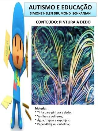 AUTISMO E EDUCAÇÃO
SIMONE HELEN DRUMOND ISCHKANIAN

CONTEÚDO: PINTURA A DEDO

Material:
* Tinta para pintura a dedo;
* Vasilhas e colheres;
* Água, trapos e esponjas;
* Papel 40 kg ou cartolina;

 