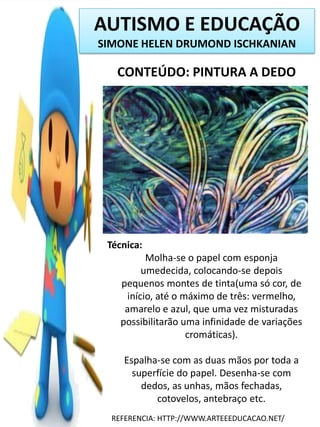 AUTISMO E EDUCAÇÃO
SIMONE HELEN DRUMOND ISCHKANIAN

CONTEÚDO: PINTURA A DEDO

Técnica:
Molha-se o papel com esponja
umedecida, colocando-se depois
pequenos montes de tinta(uma só cor, de
início, até o máximo de três: vermelho,
amarelo e azul, que uma vez misturadas
possibilitarão uma infinidade de variações
cromáticas).
Espalha-se com as duas mãos por toda a
superfície do papel. Desenha-se com
dedos, as unhas, mãos fechadas,
cotovelos, antebraço etc.
REFERENCIA: HTTP://WWW.ARTEEEDUCACAO.NET/

 