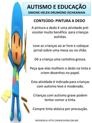 AUTISMO E EDUCAÇÃO
SIMONE HELEN DRUMOND ISCHKANIAN

CONTEÚDO: PINTURA A DEDO
A pintura a dedo é uma atividade préescolar muito benéfica para crianças
autistas.
Leve as crianças ao ar livre e coloque
jornal sobre uma mesa ou no chão.
Dê a criança uma cartolina grossa.
Peça que elas molhem o dedo na tinta e
criem desenhos no papel.
Esta atividade é indicada para crianças
com autismo leve e moderado.
Crianças com autismo grave podem
tentar comer a tinta.
Compre tinta atóxica por precaução.
REFERENCIA: HTTP://WWW.EHOW.COM.BR/

 