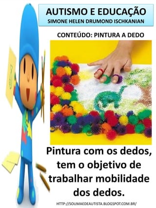 AUTISMO E EDUCAÇÃO
SIMONE HELEN DRUMOND ISCHKANIAN

CONTEÚDO: PINTURA A DEDO

Pintura com os dedos,
tem o objetivo de
trabalhar mobilidade
dos dedos.
HTTP://SOUMAEDEAUTISTA.BLOGSPOT.COM.BR/

 