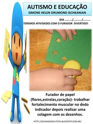 AUTISMO E EDUCAÇÃO
SIMONE HELEN DRUMOND ISCHKANIAN
DIA ........./........../.........
TEREMOS ATIVIDADES COM O FURADOR DIVERTIDO!

Furador de papel
(flores,estrelas,coração)- trabalhar
fortalecimento muscular no dedo
indicador depois realizar uma
colagem com os desenhos.
HTTP://SOUMAEDEAUTISTA.BLOGSPOT.COM.BR/

 