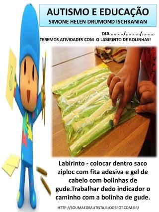 AUTISMO E EDUCAÇÃO
SIMONE HELEN DRUMOND ISCHKANIAN
DIA ........./........../.........
TEREMOS ATIVIDADES COM O LABIRINTO DE BOLINHAS!

Labirinto - colocar dentro saco
ziploc com fita adesiva e gel de
cabelo com bolinhas de
gude.Trabalhar dedo indicador o
caminho com a bolinha de gude.
HTTP://SOUMAEDEAUTISTA.BLOGSPOT.COM.BR/

 