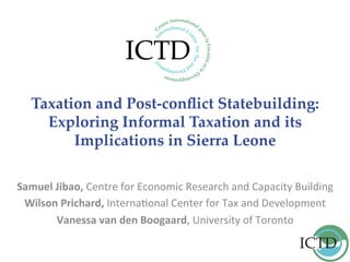 Taxation  and  Post-­‐‑conﬂict  Statebuilding:  
Exploring  Informal  Taxation  and  its  
Implications  in  Sierra  Leone	
Samuel	
  Jibao,	
  Centre	
  for	
  Economic	
  Research	
  and	
  Capacity	
  Building	
  
Wilson	
  Prichard,	
  Interna9onal	
  Center	
  for	
  Tax	
  and	
  Development	
  
Vanessa	
  van	
  den	
  Boogaard,	
  University	
  of	
  Toronto	
  
	
  
	
  
 