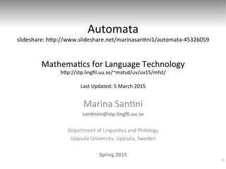 Automata	
  
slideshare:	
  h0p://www.slideshare.net/marinasan6ni1/automata-­‐45326059	
  
	
  
	
  
Mathema6cs	
  for	
  Language	
  Technology	
  
h0p://stp.lingﬁl.uu.se/~matsd/uv/uv15/mfst/	
  
	
  
Last	
  Updated:	
  6	
  March	
  2015	
  
Marina	
  San6ni	
  
san$nim@stp.lingﬁl.uu.se	
  
	
  
Department	
  of	
  Linguis6cs	
  and	
  Philology	
  
Uppsala	
  University,	
  Uppsala,	
  Sweden	
  
	
  
Spring	
  2015	
  
1
 