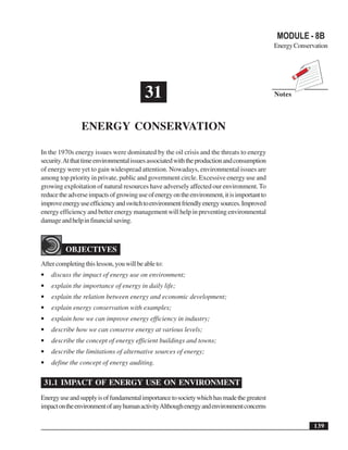 Energy Conservation                                                                          MODULE - 8B
                                                                                             Energy Conservation




                                          31                                                 Notes



                ENERGY CONSERVATION

In the 1970s energy issues were dominated by the oil crisis and the threats to energy
security. At that time environmental issues associated with the production and consumption
of energy were yet to gain widespread attention. Nowadays, environmental issues are
among top priority in private, public and government circle. Excessive energy use and
growing exploitation of natural resources have adversely affected our environment. To
reduce the adverse impacts of growing use of energy on the environment, it is important to
improve energy use efficiency and switch to environment friendly energy sources. Improved
energy efficiency and better energy management will help in preventing environmental
damage and help in financial saving.



          OBJECTIVES
After completing this lesson, you will be able to:
•   discuss the impact of energy use on environment;
•   explain the importance of energy in daily life;
•   explain the relation between energy and economic development;
•   explain energy conservation with examples;
•   explain how we can improve energy efficiency in industry;
•   describe how we can conserve energy at various levels;
•   describe the concept of energy efficient buildings and towns;
•   describe the limitations of alternative sources of energy;
•   define the concept of energy auditing.

 31.1 IMPACT OF ENERGY USE ON ENVIRONMENT
Energy use and supply is of fundamental importance to society which has made the greatest
impact on the environment of any human activity Although energy and environment concerns

                                                                                                           139
 