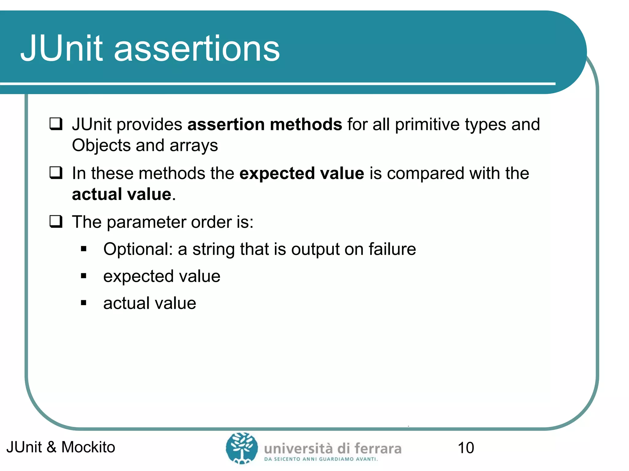 JUnit assertions
 JUnit provides assertion methods for all primitive types and
Objects and arrays
 In these methods the expected value is compared with the
actual value.
 The parameter order is:
▪ Optional: a string that is output on failure
▪ expected value
▪ actual value
JUnit & Mockito 10
 