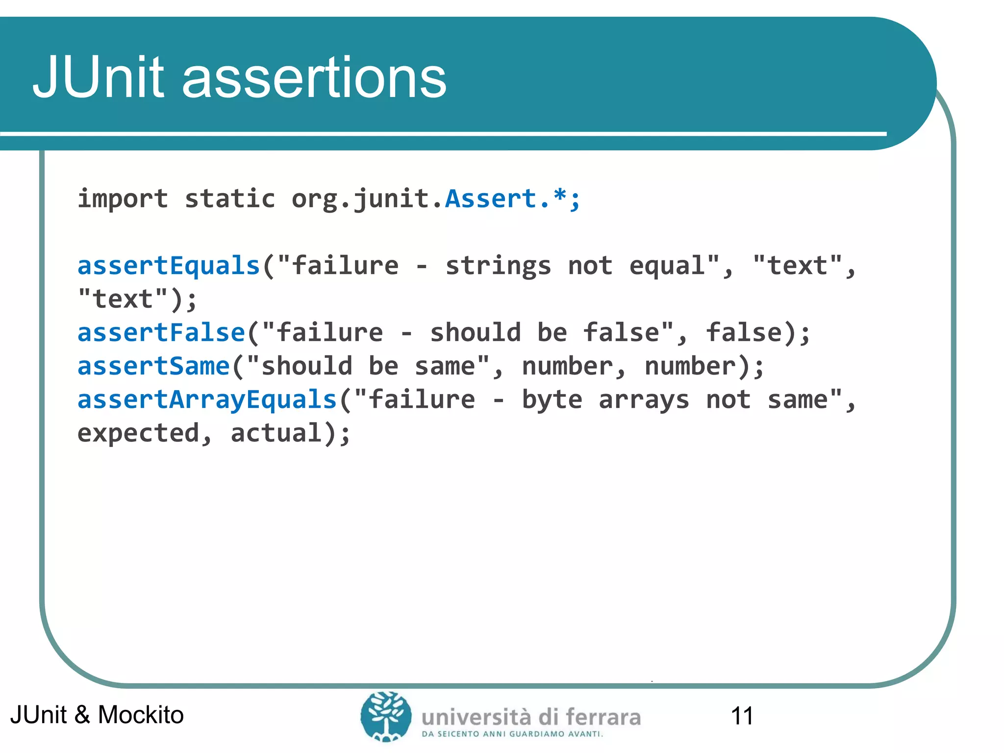 JUnit assertions
import static org.junit.Assert.*;
assertEquals("failure - strings not equal", "text",
"text");
assertFalse("failure - should be false", false);
assertSame("should be same", number, number);
assertArrayEquals("failure - byte arrays not same",
expected, actual);
JUnit & Mockito 11
 