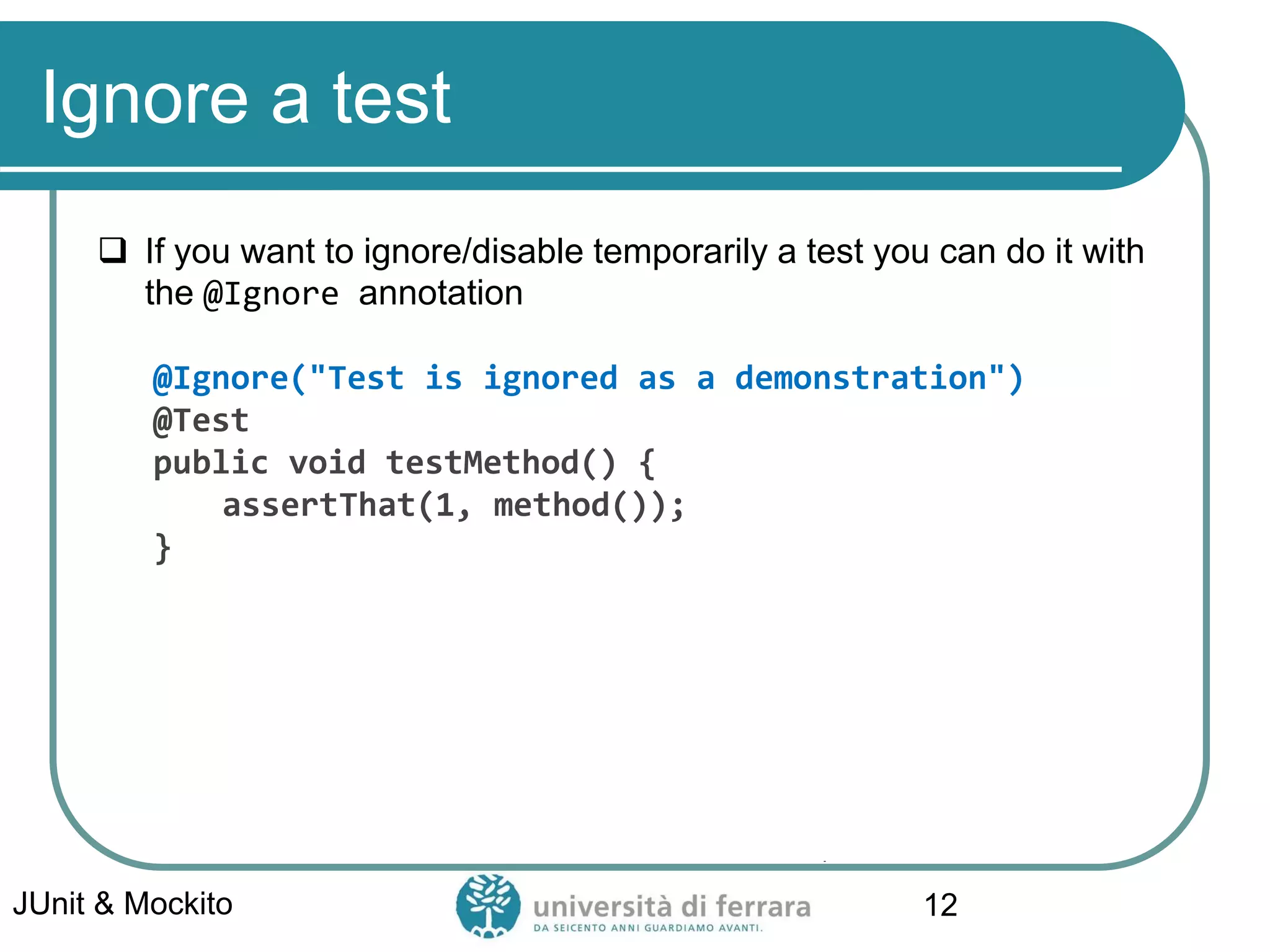 Ignore a test
 If you want to ignore/disable temporarily a test you can do it with
the @Ignore annotation
@Ignore("Test is ignored as a demonstration")
@Test
public void testMethod() {
assertThat(1, method());
}
JUnit & Mockito 12
 