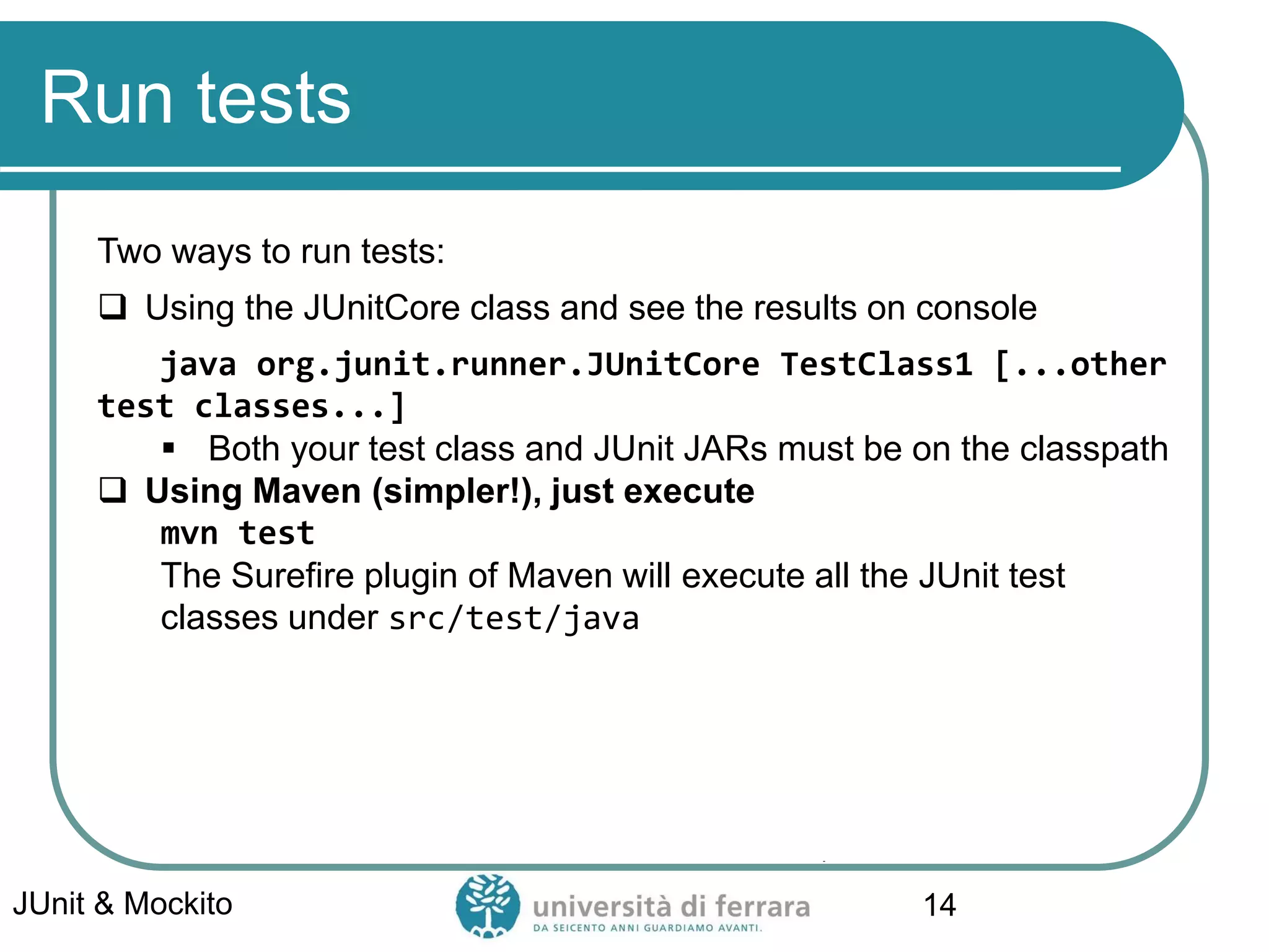 Run tests
Two ways to run tests:
 Using the JUnitCore class and see the results on console
java org.junit.runner.JUnitCore TestClass1 [...other
test classes...]
▪ Both your test class and JUnit JARs must be on the classpath
 Using Maven (simpler!), just execute
mvn test
The Surefire plugin of Maven will execute all the JUnit test
classes under src/test/java
JUnit & Mockito 14
 