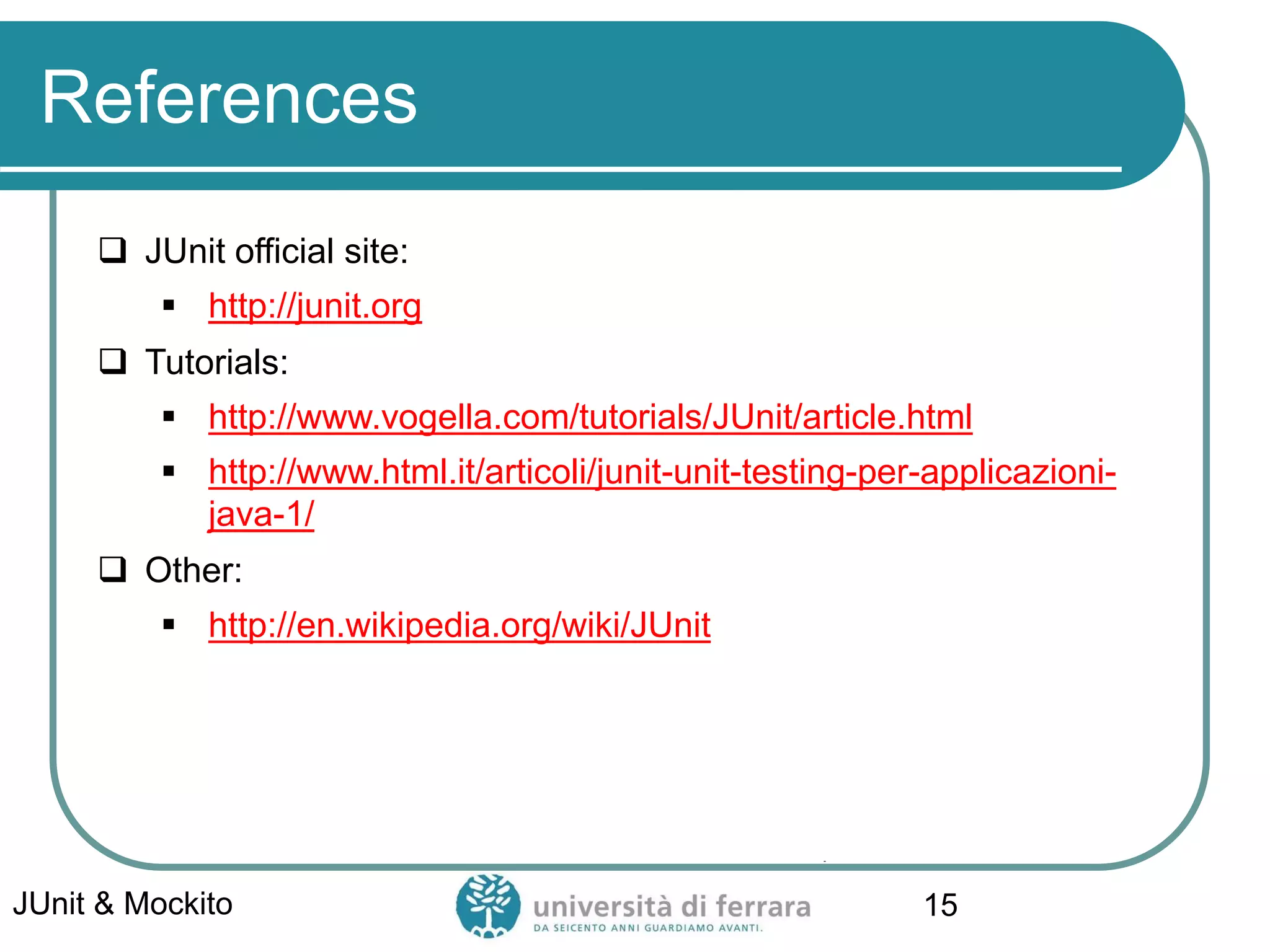 References
 JUnit official site:
▪ http://junit.org
 Tutorials:
▪ http://www.vogella.com/tutorials/JUnit/article.html
▪ http://www.html.it/articoli/junit-unit-testing-per-applicazioni-
java-1/
 Other:
▪ http://en.wikipedia.org/wiki/JUnit
JUnit & Mockito 15
 
