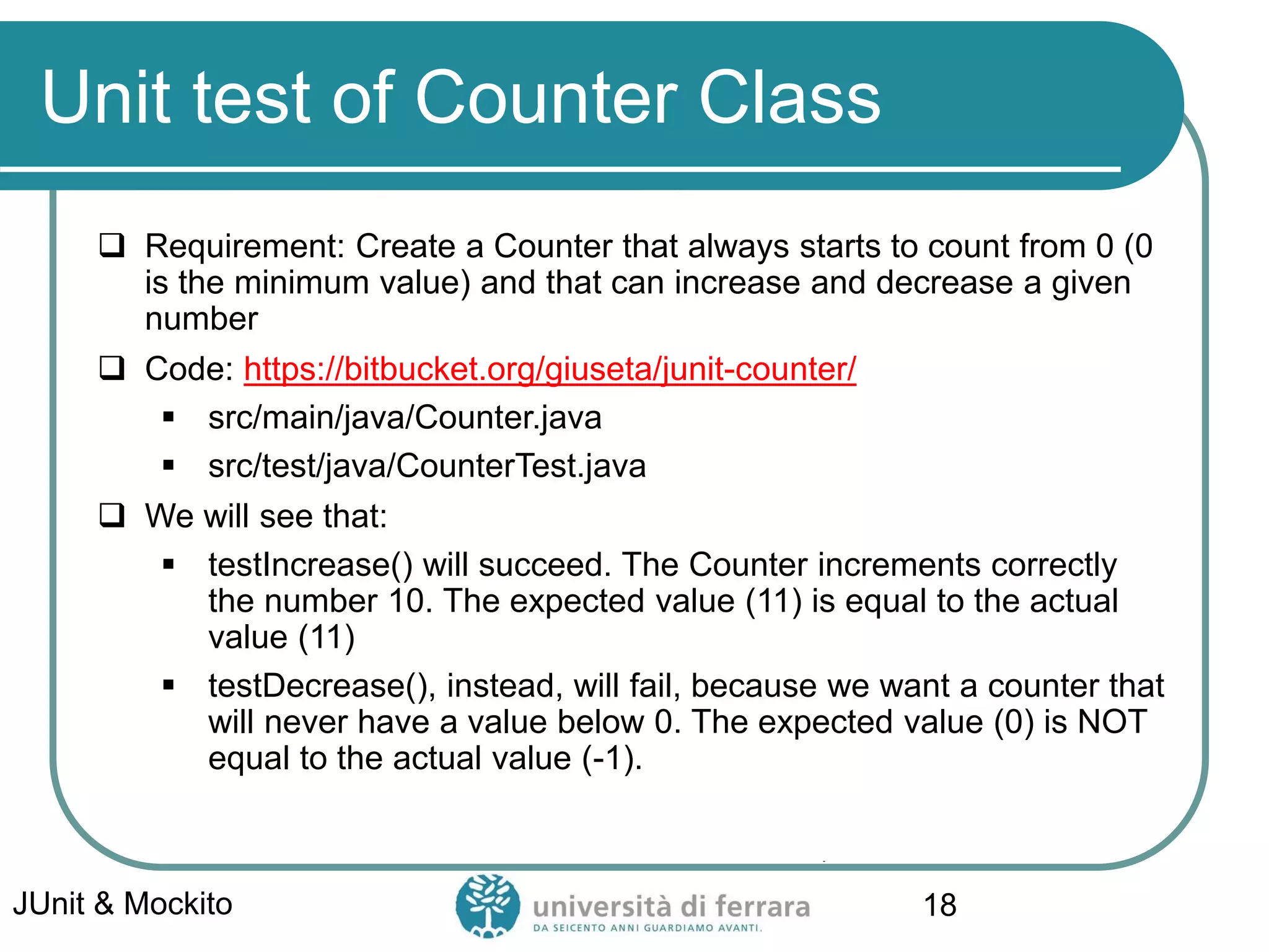 Unit test of Counter Class
 Requirement: Create a Counter that always starts to count from 0 (0
is the minimum value) and that can increase and decrease a given
number
 Code: https://bitbucket.org/giuseta/junit-counter/
▪ src/main/java/Counter.java
▪ src/test/java/CounterTest.java
 We will see that:
▪ testIncrease() will succeed. The Counter increments correctly
the number 10. The expected value (11) is equal to the actual
value (11)
▪ testDecrease(), instead, will fail, because we want a counter that
will never have a value below 0. The expected value (0) is NOT
equal to the actual value (-1).
JUnit & Mockito 18
 