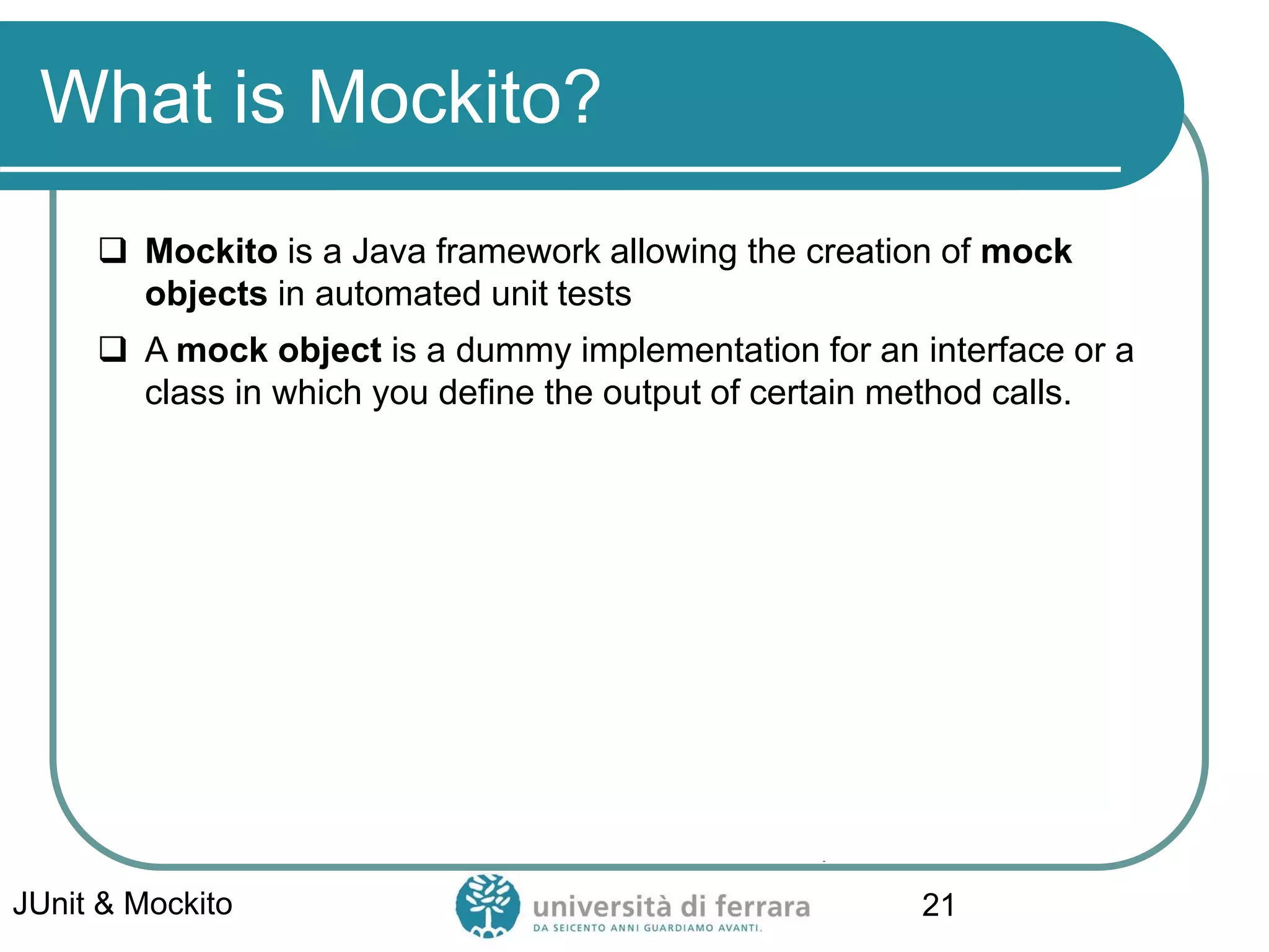 What is Mockito?
 Mockito is a Java framework allowing the creation of mock
objects in automated unit tests
 A mock object is a dummy implementation for an interface or a
class in which you define the output of certain method calls.
JUnit & Mockito 21
 