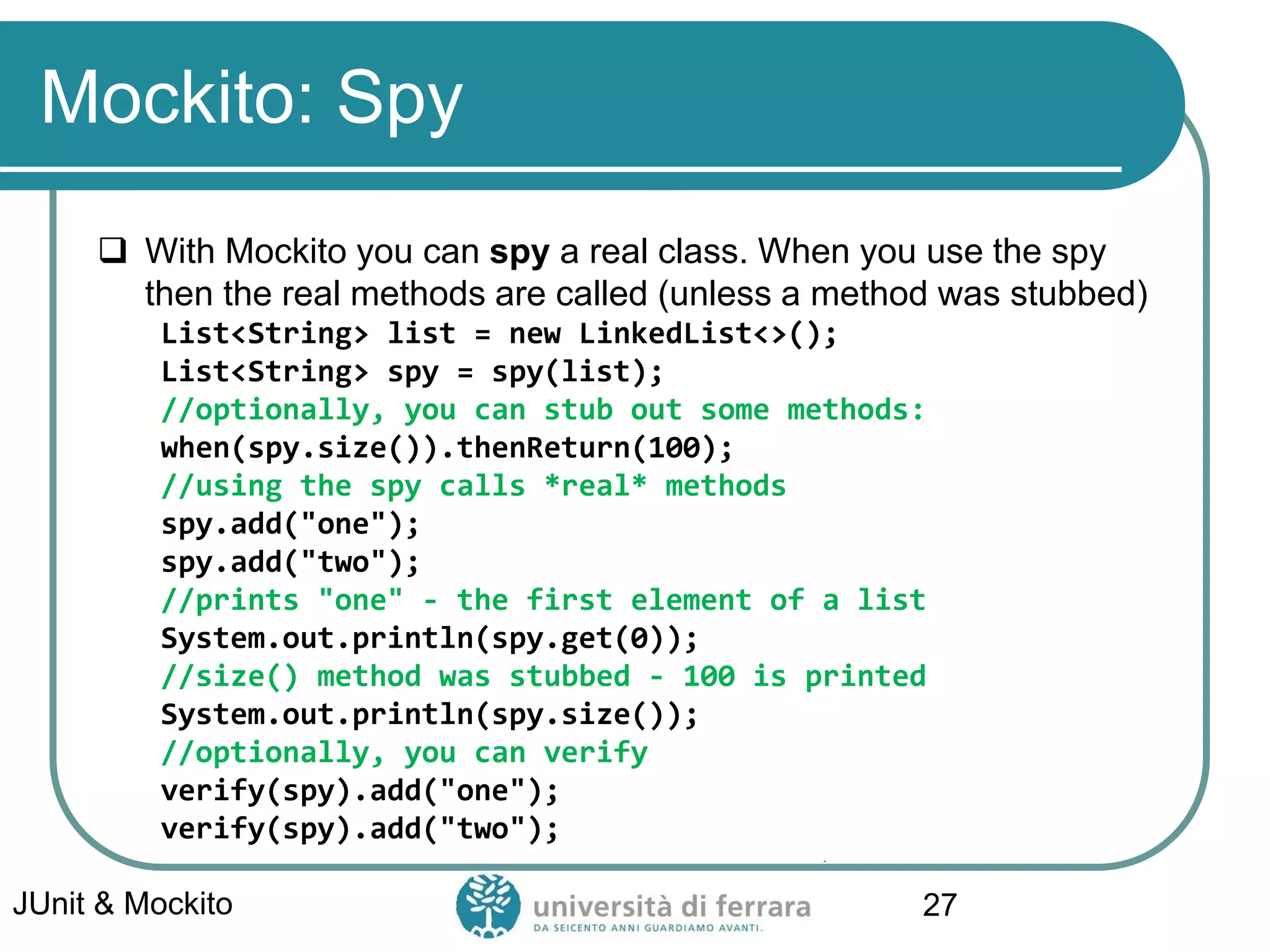 Mockito: Spy
 With Mockito you can spy a real class. When you use the spy
then the real methods are called (unless a method was stubbed)
List<String> list = new LinkedList<>();
List<String> spy = spy(list);
//optionally, you can stub out some methods:
when(spy.size()).thenReturn(100);
//using the spy calls *real* methods
spy.add("one");
spy.add("two");
//prints "one" - the first element of a list
System.out.println(spy.get(0));
//size() method was stubbed - 100 is printed
System.out.println(spy.size());
//optionally, you can verify
verify(spy).add("one");
verify(spy).add("two");
JUnit & Mockito 27
 