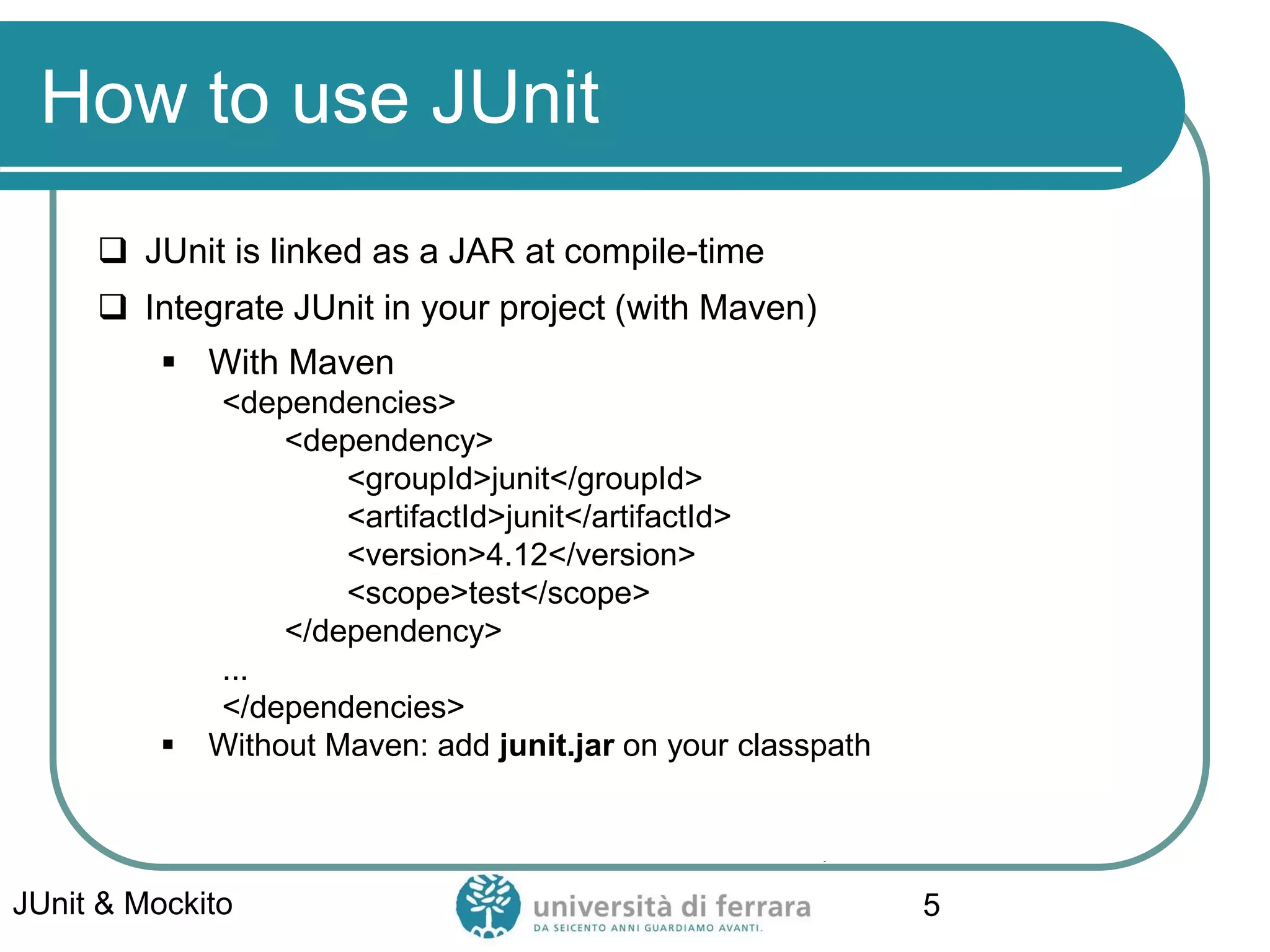 How to use JUnit
 JUnit is linked as a JAR at compile-time
 Integrate JUnit in your project (with Maven)
▪ With Maven
<dependencies>
<dependency>
<groupId>junit</groupId>
<artifactId>junit</artifactId>
<version>4.12</version>
<scope>test</scope>
</dependency>
...
</dependencies>
▪ Without Maven: add junit.jar on your classpath
JUnit & Mockito 5
 