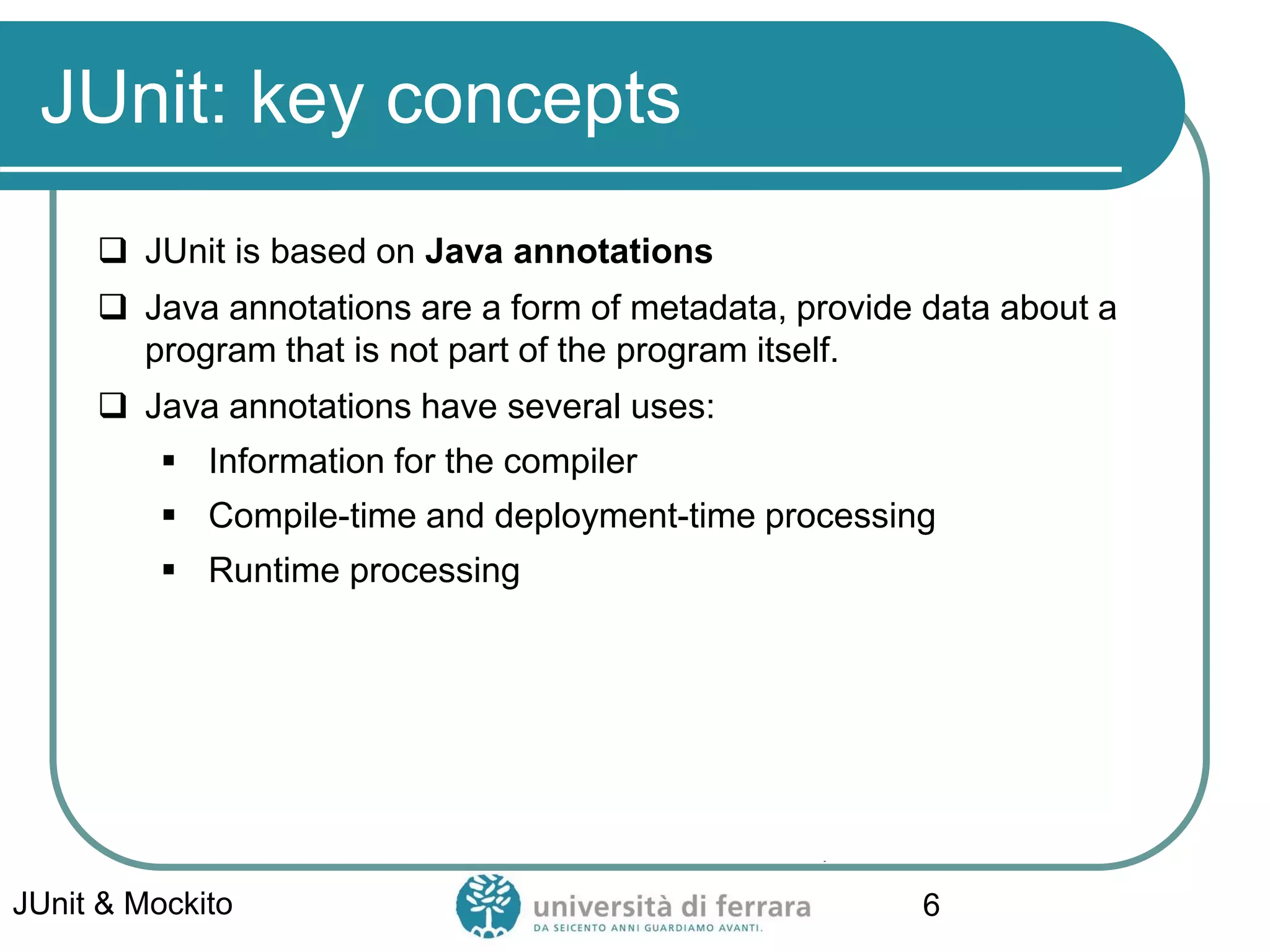 JUnit: key concepts
 JUnit is based on Java annotations
 Java annotations are a form of metadata, provide data about a
program that is not part of the program itself.
 Java annotations have several uses:
▪ Information for the compiler
▪ Compile-time and deployment-time processing
▪ Runtime processing
JUnit & Mockito 6
 