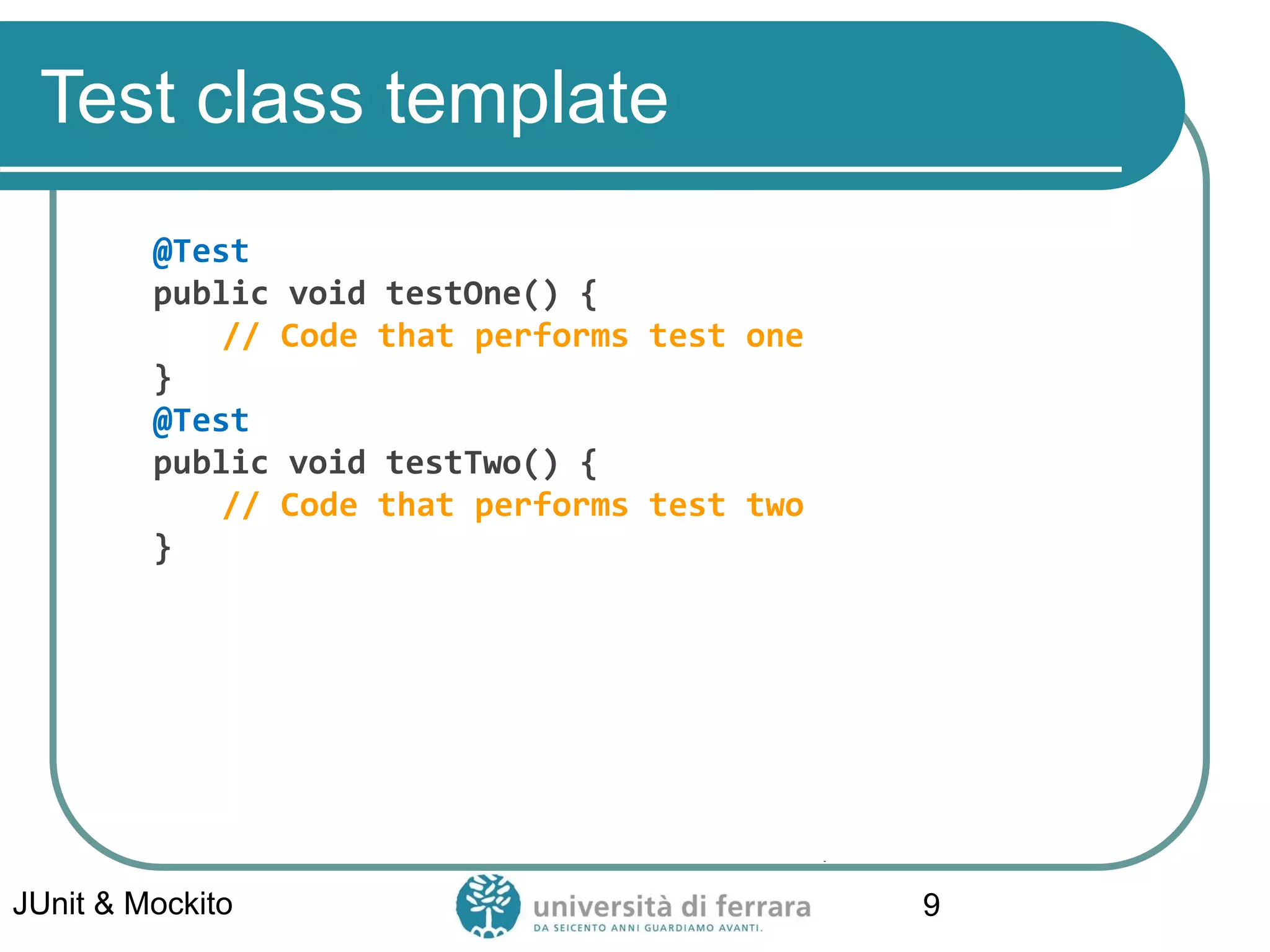 Test class template
@Test
public void testOne() {
// Code that performs test one
}
@Test
public void testTwo() {
// Code that performs test two
}
JUnit & Mockito 9
 