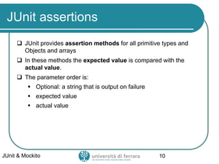 JUnit assertions
 JUnit provides assertion methods for all primitive types and
Objects and arrays
 In these methods the expected value is compared with the
actual value.
 The parameter order is:
▪ Optional: a string that is output on failure
▪ expected value
▪ actual value
JUnit & Mockito 10
 
