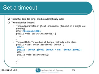 Set a timeout
 Tests that take too long, can be automatically failed
 Two option for timeout:
▪ Timeout parameter on @Test annotation. (Timeout on a single test
method)
@Test(timeout=1000)
public void testWithTimeout() {
...
}
▪ Timeout Rule. Timeout on all the test methods in the class
public class TestClassGlobalTimeout {
@Rule
public Timeout globalTimeout = new Timeout(10000);
@Test
public void testMethod(){
…
}
}
JUnit & Mockito 13
 