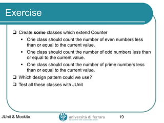 Exercise
 Create some classes which extend Counter
▪ One class should count the number of even numbers less
than or equal to the current value.
▪ One class should count the number of odd numbers less than
or equal to the current value.
▪ One class should count the number of prime numbers less
than or equal to the current value.
 Which design pattern could we use?
 Test all these classes with JUnit
JUnit & Mockito 19
 