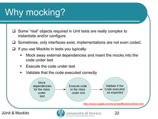 Why mocking?
 Some “real” objects required in Unit tests are really complex to
instantiate and/or configure
 Sometimes, only interfaces exist, implementations are not even coded.
 If you use Mockito in tests you typically:
▪ Mock away external dependencies and insert the mocks into the
code under test
▪ Execute the code under test
▪ Validate that the code executed correctly
JUnit & Mockito 22
Image from:
http://www.vogella.com/tutorials/Mockito/article.html
 