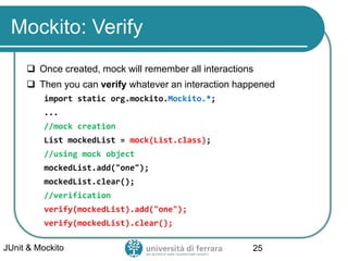 Mockito: Verify
 Once created, mock will remember all interactions
 Then you can verify whatever an interaction happened
import static org.mockito.Mockito.*;
...
//mock creation
List mockedList = mock(List.class);
//using mock object
mockedList.add("one");
mockedList.clear();
//verification
verify(mockedList).add("one");
verify(mockedList).clear();
JUnit & Mockito 25
 