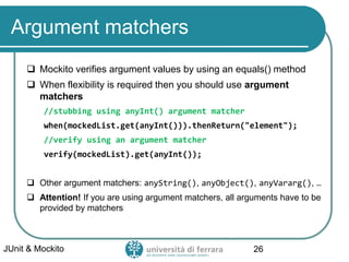 Argument matchers
 Mockito verifies argument values by using an equals() method
 When flexibility is required then you should use argument
matchers
//stubbing using anyInt() argument matcher
when(mockedList.get(anyInt())).thenReturn("element");
//verify using an argument matcher
verify(mockedList).get(anyInt());
 Other argument matchers: anyString(), anyObject(), anyVararg(), …
 Attention! If you are using argument matchers, all arguments have to be
provided by matchers
JUnit & Mockito 26
 