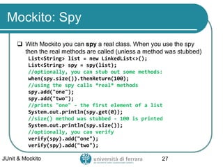 Mockito: Spy
 With Mockito you can spy a real class. When you use the spy
then the real methods are called (unless a method was stubbed)
List<String> list = new LinkedList<>();
List<String> spy = spy(list);
//optionally, you can stub out some methods:
when(spy.size()).thenReturn(100);
//using the spy calls *real* methods
spy.add("one");
spy.add("two");
//prints "one" - the first element of a list
System.out.println(spy.get(0));
//size() method was stubbed - 100 is printed
System.out.println(spy.size());
//optionally, you can verify
verify(spy).add("one");
verify(spy).add("two");
JUnit & Mockito 27
 