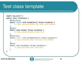 Test class template
import org.junit.*;
public class TestClass1 {
@BeforeClass
public static void setUpClass() throws Exception {
// Code executed before the first test method
}
@Before
public void setUp() throws Exception {
// Code executed before each test
}
@AfterClass
public static void tearDownClass() throws Exception {
// Code executed after the last test method
}
@After
public void tearDown() throws Exception {
// Code executed after each test
}
}
JUnit & Mockito 8
 