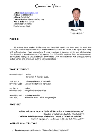Curriculum Vitae
MUZAFFAR
TURDUKULOV
PROFILE
An aspiring team worker, hardworking and dedicated professional who wants to meet the
challenges posed in the customer service and to contribute towards the growth of the organization along
with self-motivation. I have cross-cultural 5 years experience in customer service and administrative
field. I am able to work with people of all ages and from different backgrounds. Great ability to maintain
a clean, safe, orderly and uncluttered work environment. Great positive attitude with serving customers
and co-workers and remarkable ability to work under stress.
WORK EXPERIENCE
December-2014 - Waiter
Restourant Al-Khawali, Dubai.
June 2013 – Assistant Manager of Personals
November 2013 Andijan Head office of Agriculture
July 2012 – Driver,
December 2012 Andijan Prosecutor’s office
September 2009 – Assistant Manager
April 2010 Khanabad Labour Centre, Andijan region
EDUCATION
Andijan Agriculture Institute, faculty of “Protection of plants and quarantine”
Republic of Uzbekistan, Bachelor (BSc/BA),2014
Computer technology college in Khanabad, faculty of “Automatic systems”
English language sciences, College certificate, Uzbekistan, 2009
COURSES AND AFFILIATIONS
- Russian courses in training center “Master-class”. Level - “Advanced”.
E-Mail: muzzanxor@gmail.com
Mobile: +971562123448
Address: Dubai, UAE
Visa status: Employment Visa/ No BAN
Date of birth: 01/12/1990
Nationality: Uzbekistan
Marital status: Single
 