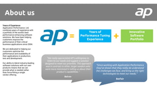 Years of Experience
Application Performance Ltd.
combines years of experience with
a portfolio of the world's best
performance-enhancing software
solutions. We have been helping
customers improve the
performance of their critical
business applications since 2004.
We are dedicated to helping our
customers optimise the
performance and availability of
their applications in production,
test and development.
Our ability to blend industry-leading
software solutions with our own
products means that we can
provide what is needed rather
than force-fitting a single
vendor offering.
Years of
Performance Tuning
Experience
Innovative
Software
Portfolio+=
About us
“We really appreciated AP’s willingness to
listen to our needs and suggest a solution
designed to meet our priorities. This approach
was in contrast to other, larger vendors who
were more interested in telling us about their
product’s capabilities.”
Belron
“Since working with Application Performance
they’ve shown that they really do understand
the challenges we face, and bring us the right
technologies to meet our needs.”
Betfair
 
