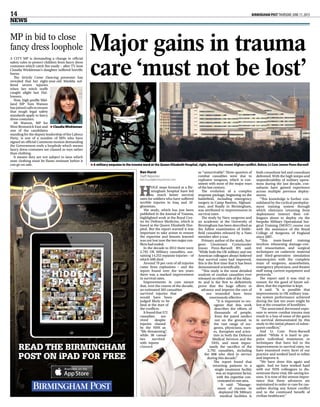 14  BIRMINGHAM POST THURSDAY, JUNE 11, 2015
NEWS
H
uge steps forward at a Bir-
mingham hospital have led
to much better survival
rates for soldiers who have suffered
terrible injuries in Iraq and Af-
ghanistan.
The study, which has just been
published in the Journal of Trauma,
highlighted work at the Royal Cen-
tre for Defence Medicine, which is
based at the Queen Elizabeth Hos-
pital. But the report warned it was
important to take action to ensure
the expertise and lessons learned
was not lost now the two major con-
flicts had ended.
In the decade to 2012 there were
2,792 UK Military casualties, sus-
taining 14,252 separate injuries – of
which 608 died.
Around 70 per cent of all injuries
came from explosions – and the
report found over the ten years
there was a marked improvement
in survival rates.
Improvements in care meant
that, over the course of the decade,
an estimated 265 casualties
survived injuries that
would have been
judged likely to be
fatal at the start of
the conflicts.
It found that 572
casualties sur-
vived despite
injuries classed
by the NHS as
“life-threatening”,
while 38 casual-
ties survived
with injures
classed
as “unsurvivable”. Three-quarters of
combat casualties were due to
explosive weapons, which is con-
sistent with most of the major wars
of the last century.
The evolution of a complex
response package, beginning on the
battlefield, including emergency
surgery in Camp Bastion, Afghani-
stan, and finally in Birmingham,
was attributed to improvements in
survival rates.
The study by Navy surgeons and
an academic at the University of
Birmingham has been described as
the fullest examination of battle-
field casualties released by a Nato
member after a war.
Primary author of the study, Sur-
geon Lieutenant Commander
Jowan Penn-Barwell RN said:
“While both the UK military and our
American colleagues always believed
that survival rates had improved,
this is the first time that it has been
demonstrated scientifically.
“This study is the most detailed
analysis of combat casualties ever
released on either side of the Atlan-
tic and is the first to definitively
prove that the huge efforts to
advance and improve the care of
our wounded have been
enormously effective.
“It is important to rec-
ognise that this work
describes the efforts of
thousands of people,
from the patrol medics
out on the ground, to
the vast range of sur-
geons, physicians, nurs-
es, therapists and scien-
tists in both the Defence
Medical Services and the
NHS, and most impor-
tantly the sacrifice of the
2,792 casualties, including
the 608 who died in service
during this decade.”
The report found that
returning patients to a
single treatment facility
was an important factor,
with the expertise con-
centrated in one area.
It said: “Manage-
ment of trauma in
deployed UK Military
medical facilities is
both consultant led and consultant
delivered. With the high tempo and
unpredictability of military opera-
tions during the last decade, con-
sultants have gained experience
across multiple previous deploy-
ments.
“This knowledge is further con-
solidated by the cyclical predeploy-
ment training system through
which clinicians returning from
deployment instruct their col-
leagues about to deploy via the
bespoke Military Operational Sur-
gical Training (MOST) course run
with the assistance of the Royal
College of Surgeons of England
since 2007.
“This team-based training
involves rehearsing damage-con-
trol resuscitation and surgical
techniques on cadaveric material
and third-generation simulation
mannequins with the complete
team of surgeons, anaesthetists,
emergency physicians, and theatre
staff using current equipment and
protocols.”
The report said it was vital to
ensure, for the good of future sol-
diers, that the expertise is kept.
It said: “It is possible that
improvements in UK military trau-
ma system performance achieved
during the last ten years might be
lost at the cessation of hostilities.
“The associated decreased expo-
sure to severe combat trauma may
result in a loss of some of the gains
in survival demonstrated by this
study in the initial phases of subse-
quent conflicts.”
And Lt Com Penn-Barwell
added: “While it is hard to pin-
point individual treatments or
techniques that have led to the
improvements in survival rates, we
have examined every facet of our
practice and worked hard to refine
and improve it.
“We have done this again and
again. And we have worked hard
with our NHS colleagues to dis-
seminate these vital, life-saving les-
sons. It is now of the utmost impor-
tance that these advances are
maintained in order to care for cas-
ualties during any future conflict
and to the continued benefit of
civilian healthcare.”
Major gains in trauma
care ‘must not be lost’
Ben Hurst
Staff Reporter
ben.hurst@trinitymirror.com
A military amputee in the trauma ward at the Queen Elizabeth Hospital, right, during the recent Afghan conflict. Below, Lt Com Jowan Penn-Barwell>>
MP in bid to close
fancy dress loophole
A city MP is demanding a change in official
safety rules to protect children from fancy dress
costumes which catch fire easily – after TV host
Claudia Winkleman’s daughter suffered horrific
burns.
The Strictly Come Dancing presenter has
revealed that her eight-year-old Matilda suf-
fered severe injuries
when her witch outfit
caught alight last Hal-
loween.
Now, high-profile Mid-
land MP Tom Watson
has joined calls to ensure
that tough legal safety
standards apply to fancy
dress costumes.
Mr Watson, MP for
West Bromwich East and
one of the candidates
standing for the deputy leadership of the Labour
Party, is one of a number of MPs who have
signed an official Commons motion demanding
the Government ends a loophole which means
fancy dress costumes are classed as toys rather
than clothing.
It means they are not subject to laws which
state clothing must be flame-resistant before it
can go on sale.
Claudia Winkleman>>
READ THE BIRMINGHAM
POST ON iPAD FOR FREE
 