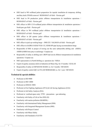  
 
 
II 
 HSE head in W0 wellhead jacket preparation for topside installation & temporary drilling
ancillary deck (TDAD) removal / RESHADAT oil field – Persian gulf
 HSE head in P4 production jacket offshore transportation & installation operations /
RESHADAT oil field – Persian gulf
 HSE officer in SPD 12 B wellhead jacket offshore transportation & installation operations /
South pars gas field – Persian gulf
 HSE officer in W4 wellhead jacket offshore transportation & installation operations /
RESHADAT oil field – Persian gulf
 HSE officer in Q4 quarter jacket offshore transportation & installation operations /
RESHADAT oil field – Persian gulf
 HSE officer in jack up working barge – JWB 252 / SALMAN oil field – Persian gulf
 HSE officer in SADRA SADAF PLB 132, SEMI-DP pipe laying accommodation barge
 Responsible of HSE in project of towing out the semi submersible drilling unit (SSDU)
AMIR KABIR from jetty to anchorage / Caspian sea
 Responsible of safety in drilling unit`s BOP load out & offshore transportation & installation
operations / Caspian sea
 HSE representative in North Drilling co. operation site / NEKA
 Expert of quality assurance (QA) in Industries & Mines Org. for 15 months / GUILAN
 Responsible of safety in ESPADANE RAHJU co. for 5 months / ISFAHAN
 Expert of quality control (QC) in FULAD MOBARAKE co. for 1 year / ISFAHAN
Technical & special abilities
 Proficient in ISO 9000
 Proficient in ISO 14000
 Proficient in OHSAS 18001
 Proficient in Fire Fighting Appliances (FFA) & Life Saving Appliances (LSA)
 Proficient in Job Safety Analysis (JSA)
 Proficient in `confined space entry` PTW – precautions – gas indicating
 Familiarity with Safety of Life at Sea (SOLAS)
 Familiarity with marine pollution (MARPOL)
 Familiarity with International Safety Management (ISM)
 Familiarity with Integrated Management System (IMS)
 Familiarity with Project Control
 Familiarity with Mines Safety
 Familiarity with Standards of LO/TO
 