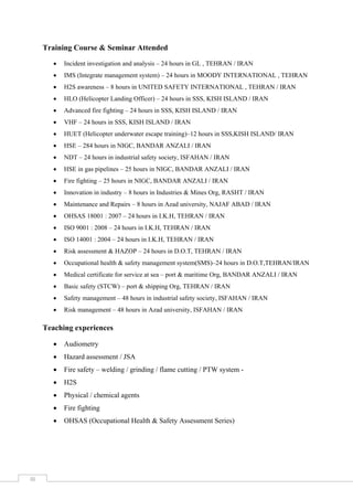  
 
 
III 
Training Course & Seminar Attended
 Incident investigation and analysis – 24 hours in GL , TEHRAN / IRAN
 IMS (Integrate management system) – 24 hours in MOODY INTERNATIONAL , TEHRAN
 H2S awareness – 8 hours in UNITED SAFETY INTERNATIONAL , TEHRAN / IRAN
 HLO (Helicopter Landing Officer) – 24 hours in SSS, KISH ISLAND / IRAN
 Advanced fire fighting – 24 hours in SSS, KISH ISLAND / IRAN
 VHF – 24 hours in SSS, KISH ISLAND / IRAN
 HUET (Helicopter underwater escape training)–12 hours in SSS,KISH ISLAND/ IRAN
 HSE – 284 hours in NIGC, BANDAR ANZALI / IRAN
 NDT – 24 hours in industrial safety society, ISFAHAN / IRAN
 HSE in gas pipelines – 25 hours in NIGC, BANDAR ANZALI / IRAN
 Fire fighting – 25 hours in NIGC, BANDAR ANZALI / IRAN
 Innovation in industry – 8 hours in Industries & Mines Org, RASHT / IRAN
 Maintenance and Repairs – 8 hours in Azad university, NAJAF ABAD / IRAN
 OHSAS 18001 : 2007 – 24 hours in I.K.H, TEHRAN / IRAN
 ISO 9001 : 2008 – 24 hours in I.K.H, TEHRAN / IRAN
 ISO 14001 : 2004 – 24 hours in I.K.H, TEHRAN / IRAN
 Risk assessment & HAZOP – 24 hours in D.O.T, TEHRAN / IRAN
 Occupational health & safety management system(SMS)–24 hours in D.O.T,TEHRAN/IRAN
 Medical certificate for service at sea – port & maritime Org, BANDAR ANZALI / IRAN
 Basic safety (STCW) – port & shipping Org, TEHRAN / IRAN
 Safety management – 48 hours in industrial safety society, ISFAHAN / IRAN
 Risk management – 48 hours in Azad university, ISFAHAN / IRAN
Teaching experiences
 Audiometry
 Hazard assessment / JSA
 Fire safety – welding / grinding / flame cutting / PTW system -
 H2S
 Physical / chemical agents
 Fire fighting
 OHSAS (Occupational Health & Safety Assessment Series)
 