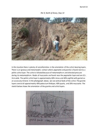 Barnett13
Rte 9, North of Deary, Stop 14
In this location there is plenty of unconformities in the orientation of the schist-bearing layers.
There is an igneous and metamorphic contact where pegmatite and granite is found next to a
pelitic schist layer. The schist is foliated because of metamorphism and directed pressure
during its metamorphism. Books of muscovite are found near the pegmatite layer and are 0.5-
2cm wide. The pelitic schist layer is approximately 60% micas and 40% argillite with garnet as
an accessory mineral. In the photograph above, we see vertical beds of the schist. The granite
layers consist of approximately 40% potassium feldspar, 40% quartz, and 20% muscovite. The
sketch below shows the orientation of the granite and schist layers.
 