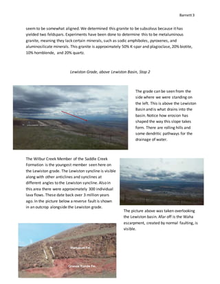 Barnett3
seem to be somewhat aligned. We determined this granite to be subsolvus because it has
yielded two feldspars. Experiments have been done to determine this to be metaluminous
granite, meaning they lack certain minerals, such as sodic amphiboles, pyroxenes, and
aluminosilicate minerals. This granite is approximately 50% K-spar and plagioclase, 20% biotite,
10% hornblende, and 20% quartz.
Lewiston Grade, above Lewiston Basin, Stop 2
The Wilbur Creek Member of the Saddle Creek
Formation is the youngest member seen here on
the Lewiston grade. The Lewiston syncline is visible
along with other anticlines and synclines at
different angles to the Lewiston syncline. Also in
this area there were approximately 300 individual
lava flows. These date back over 3 million years
ago. In the picture below a reverse fault is shown
in an outcrop alongside the Lewiston grade.
The grade can be seen from the
side where we were standing on
the left. This is above the Lewiston
Basin and is what drains into the
basin. Notice how erosion has
shaped the way this slope takes
form. There are rolling hills and
some dendritic pathways for the
drainage of water.
The picture above was taken overlooking
the Lewiston basin. Afar off is the Waha
escarpment, created by normal faulting, is
visible.
 
