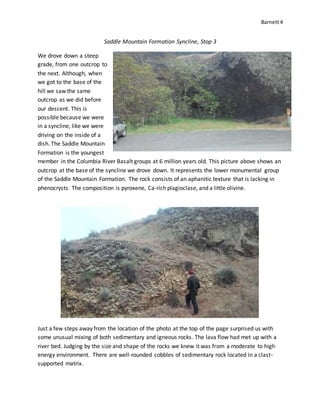 Barnett4
Saddle Mountain Formation Syncline, Stop 3
We drove down a steep
grade, from one outcrop to
the next. Although, when
we got to the base of the
hill we saw the same
outcrop as we did before
our descent. This is
possible because we were
in a syncline, like we were
driving on the inside of a
dish. The Saddle Mountain
Formation is the youngest
member in the Columbia River Basalt groups at 6 million years old. This picture above shows an
outcrop at the base of the syncline we drove down. It represents the lower monumental group
of the Saddle Mountain Formation. The rock consists of an aphanitic texture that is lacking in
phenocrysts. The composition is pyroxene, Ca-rich plagioclase, and a little olivine.
Just a few steps away from the location of the photo at the top of the page surprised us with
some unusual mixing of both sedimentary and igneous rocks. The lava flow had met up with a
river bed. Judging by the size and shape of the rocks we knew it was from a moderate to high
energy environment. There are well-rounded cobbles of sedimentary rock located in a clast-
supported matrix.
 