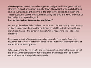 Arch Bridge are one of the oldest types of bridges and have great natural
strength. Instead of pushing straight down, the weight of an arch bridge is
carried outward along the curve of the arch to the supports at each end.
These supports, called the abutments, carry the load and keep the ends of
the bridge from spreading out.
How do the abutments support an arch bridge?
Cut a strip of cardboard that's about one inch by 11 inches. Gently bend the strip
so that it has a curve. Position the cardboard on a table so that it resembles an
arch. Press down on the center of the arch. What happens to the ends of the
cardboard?
Next, place a stack of books at each end of the arch. Press again. Now what
happens? Notice how the stacks of books act as abutments, keeping the ends of
the arch from spreading apart.
When supporting its own weight and the weight of crossing traffic, every part of
the arch is under compression. For this reason, arch bridges must be made of
materials that are strong under compression.
 