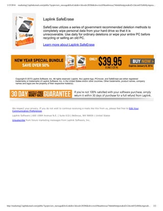 1/15/2016 marketing2.laplinkemail.com/public/?q=preview_message&fn=Link&t=1&ssid=28266&id=cxwch5tkau6rmxaz74dmhrhmtpyns&id2=2skzm032o8tfdyztqnxu…
http://marketing2.laplinkemail.com/public/?q=preview_message&fn=Link&t=1&ssid=28266&id=cxwch5tkau6rmxaz74dmhrhmtpyns&id2=2skzm032o8tfdyztqnxub… 2/2
Laplink SafeErase
SafeErase utilizes a series of government recommended deletion methods to
completely wipe personal data from your hard drive so that it is
unrecoverable. Use daily for ordinary deletions or wipe your entire PC before
recycling or selling an old PC.
Learn more about Laplink SafeErase
Copyright © 2015 Laplink Software, Inc. All rights reserved. Laplink, the Laplink logo, PCmover, and SafeErase are either registered
trademarks or trademarks of Laplink Software, Inc. in the United States and/or other countries. Other trademarks, product names, company
names and logos are the property of their respective holder(s).
We respect your privacy. If you do not wish to continue receiving e­mails like this from us, please feel free to Edit Your
Communication Preferences.
Laplink Software | 600 108th Avenue N.E. | Suite 610 | Bellevue, WA 98004 | United States
Unsubscribe from future marketing messages from Laplink Software, Inc.
 
