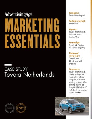 MARKETING
ESSENTIALS
CASE STUDY:
Toyota Netherlands
Category:
Data-driven Digital
Vertical market:
Automotive
Agency:
Toyota Netherlands
in-house, with
IgnitionOne
Campaign:
Facebook Custom
Audience targeting
Timing of
campaign:
Started Sept. 15,
2015, and still
ongoing
Summary:
Toyota Netherlands
aimed to improve
retargeting efforts
using an audience
scoring system. After
shifting digital ad
budget allocation, it’s
rolled out the strategy
across markets.
 