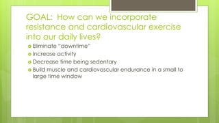 GOAL: How can we incorporate
resistance and cardiovascular exercise
into our daily lives?
 Eliminate “downtime”
 Increase activity
 Decrease time being sedentary
 Build muscle and cardiovascular endurance in a small to
large time window
 
